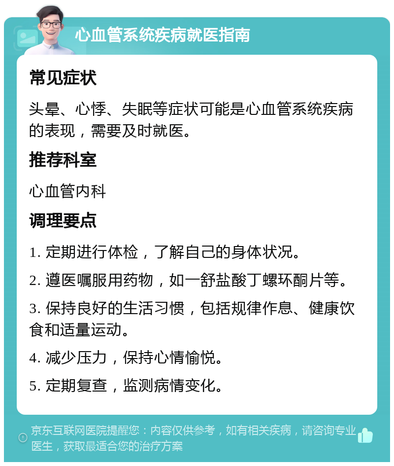 心血管系统疾病就医指南 常见症状 头晕、心悸、失眠等症状可能是心血管系统疾病的表现，需要及时就医。 推荐科室 心血管内科 调理要点 1. 定期进行体检，了解自己的身体状况。 2. 遵医嘱服用药物，如一舒盐酸丁螺环酮片等。 3. 保持良好的生活习惯，包括规律作息、健康饮食和适量运动。 4. 减少压力，保持心情愉悦。 5. 定期复查，监测病情变化。