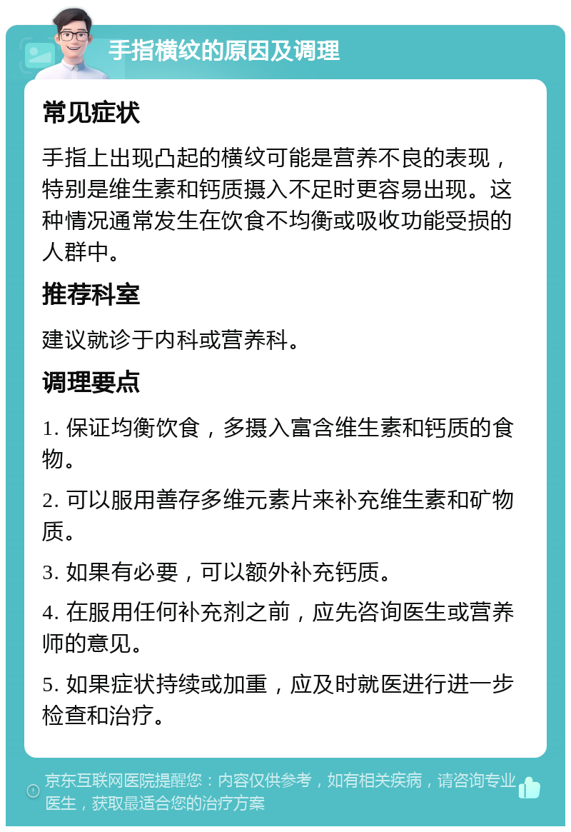 手指横纹的原因及调理 常见症状 手指上出现凸起的横纹可能是营养不良的表现，特别是维生素和钙质摄入不足时更容易出现。这种情况通常发生在饮食不均衡或吸收功能受损的人群中。 推荐科室 建议就诊于内科或营养科。 调理要点 1. 保证均衡饮食，多摄入富含维生素和钙质的食物。 2. 可以服用善存多维元素片来补充维生素和矿物质。 3. 如果有必要，可以额外补充钙质。 4. 在服用任何补充剂之前，应先咨询医生或营养师的意见。 5. 如果症状持续或加重，应及时就医进行进一步检查和治疗。