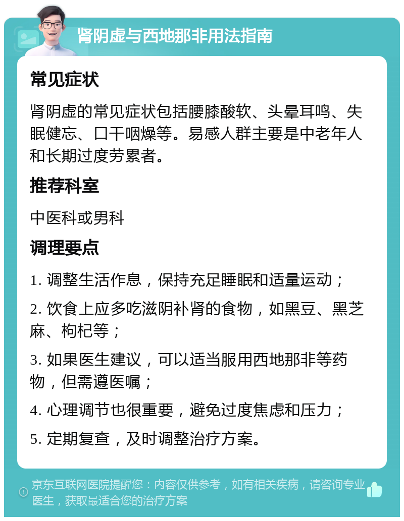 肾阴虚与西地那非用法指南 常见症状 肾阴虚的常见症状包括腰膝酸软、头晕耳鸣、失眠健忘、口干咽燥等。易感人群主要是中老年人和长期过度劳累者。 推荐科室 中医科或男科 调理要点 1. 调整生活作息，保持充足睡眠和适量运动； 2. 饮食上应多吃滋阴补肾的食物，如黑豆、黑芝麻、枸杞等； 3. 如果医生建议，可以适当服用西地那非等药物，但需遵医嘱； 4. 心理调节也很重要，避免过度焦虑和压力； 5. 定期复查，及时调整治疗方案。