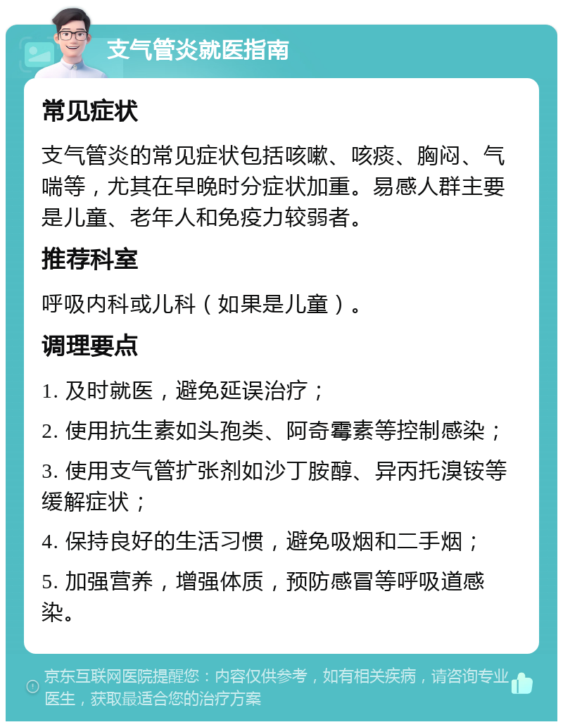 支气管炎就医指南 常见症状 支气管炎的常见症状包括咳嗽、咳痰、胸闷、气喘等，尤其在早晚时分症状加重。易感人群主要是儿童、老年人和免疫力较弱者。 推荐科室 呼吸内科或儿科（如果是儿童）。 调理要点 1. 及时就医，避免延误治疗； 2. 使用抗生素如头孢类、阿奇霉素等控制感染； 3. 使用支气管扩张剂如沙丁胺醇、异丙托溴铵等缓解症状； 4. 保持良好的生活习惯，避免吸烟和二手烟； 5. 加强营养，增强体质，预防感冒等呼吸道感染。