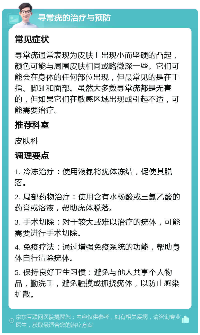 寻常疣的治疗与预防 常见症状 寻常疣通常表现为皮肤上出现小而坚硬的凸起，颜色可能与周围皮肤相同或略微深一些。它们可能会在身体的任何部位出现，但最常见的是在手指、脚趾和面部。虽然大多数寻常疣都是无害的，但如果它们在敏感区域出现或引起不适，可能需要治疗。 推荐科室 皮肤科 调理要点 1. 冷冻治疗：使用液氮将疣体冻结，促使其脱落。 2. 局部药物治疗：使用含有水杨酸或三氯乙酸的药膏或溶液，帮助疣体脱落。 3. 手术切除：对于较大或难以治疗的疣体，可能需要进行手术切除。 4. 免疫疗法：通过增强免疫系统的功能，帮助身体自行清除疣体。 5. 保持良好卫生习惯：避免与他人共享个人物品，勤洗手，避免触摸或抓挠疣体，以防止感染扩散。