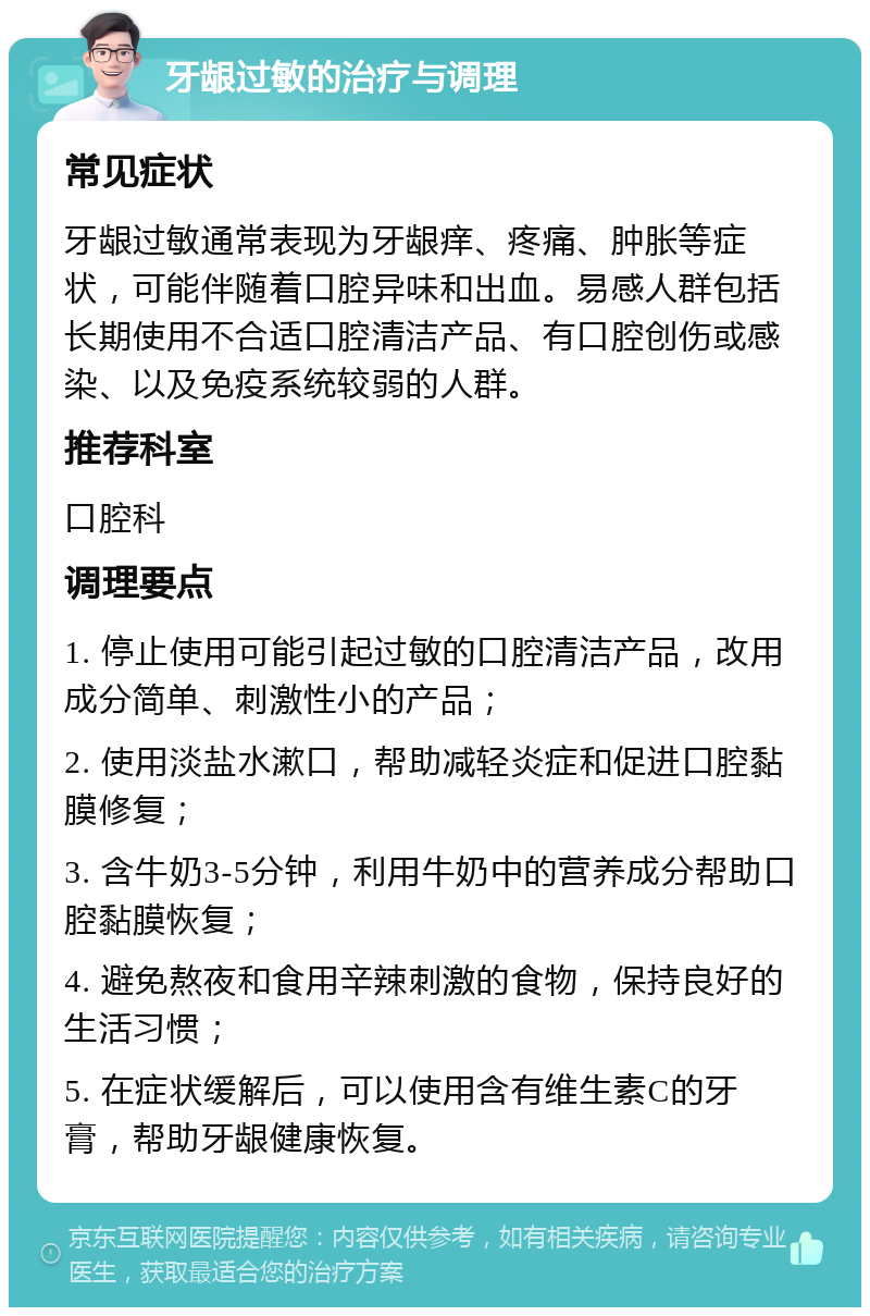 牙龈过敏的治疗与调理 常见症状 牙龈过敏通常表现为牙龈痒、疼痛、肿胀等症状，可能伴随着口腔异味和出血。易感人群包括长期使用不合适口腔清洁产品、有口腔创伤或感染、以及免疫系统较弱的人群。 推荐科室 口腔科 调理要点 1. 停止使用可能引起过敏的口腔清洁产品，改用成分简单、刺激性小的产品； 2. 使用淡盐水漱口，帮助减轻炎症和促进口腔黏膜修复； 3. 含牛奶3-5分钟，利用牛奶中的营养成分帮助口腔黏膜恢复； 4. 避免熬夜和食用辛辣刺激的食物，保持良好的生活习惯； 5. 在症状缓解后，可以使用含有维生素C的牙膏，帮助牙龈健康恢复。