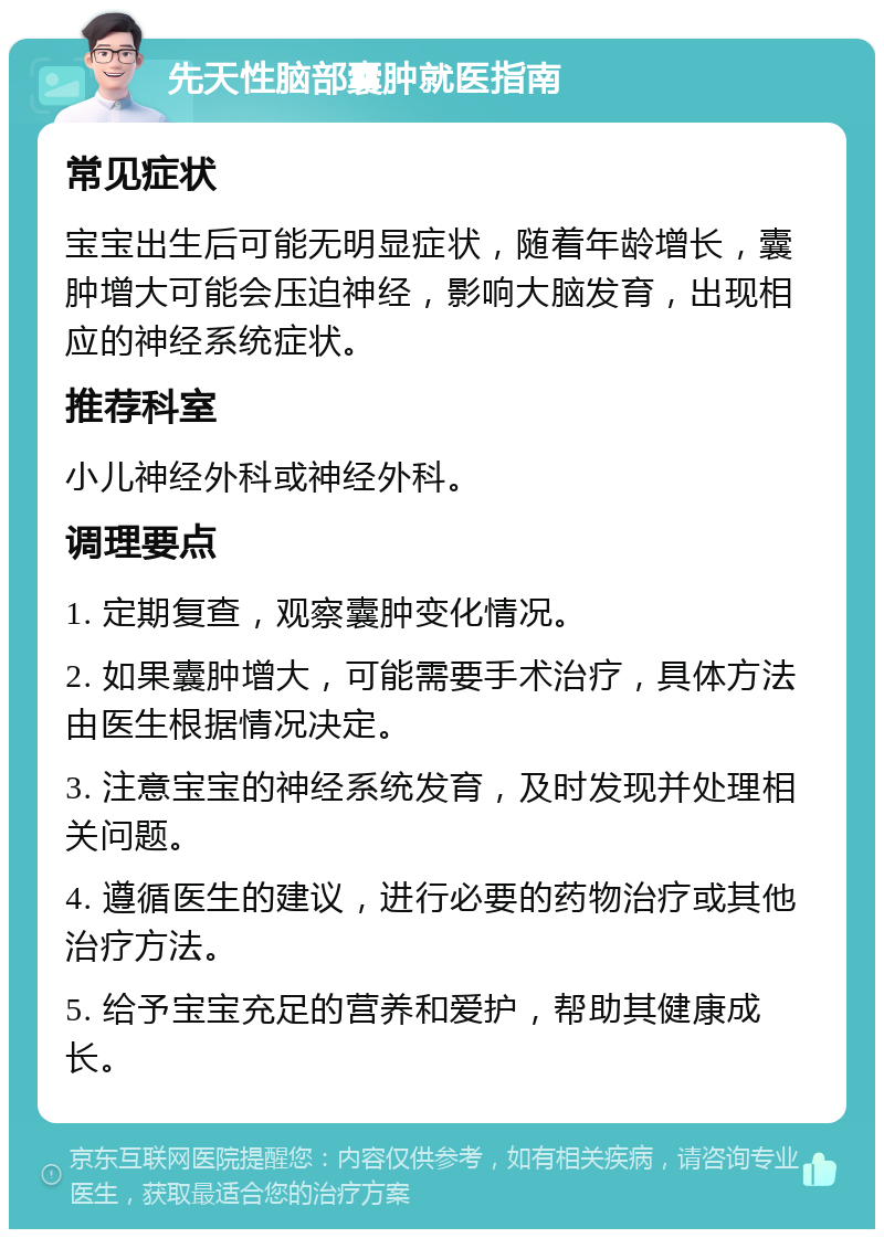 先天性脑部囊肿就医指南 常见症状 宝宝出生后可能无明显症状，随着年龄增长，囊肿增大可能会压迫神经，影响大脑发育，出现相应的神经系统症状。 推荐科室 小儿神经外科或神经外科。 调理要点 1. 定期复查，观察囊肿变化情况。 2. 如果囊肿增大，可能需要手术治疗，具体方法由医生根据情况决定。 3. 注意宝宝的神经系统发育，及时发现并处理相关问题。 4. 遵循医生的建议，进行必要的药物治疗或其他治疗方法。 5. 给予宝宝充足的营养和爱护，帮助其健康成长。