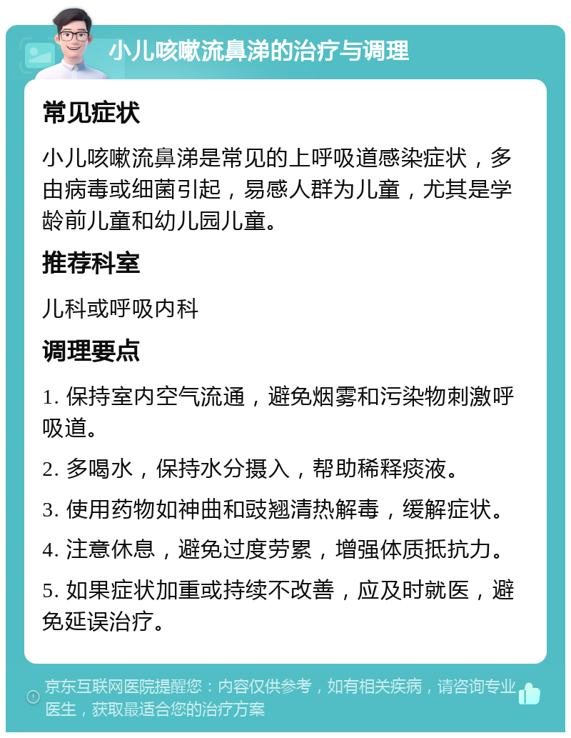 小儿咳嗽流鼻涕的治疗与调理 常见症状 小儿咳嗽流鼻涕是常见的上呼吸道感染症状，多由病毒或细菌引起，易感人群为儿童，尤其是学龄前儿童和幼儿园儿童。 推荐科室 儿科或呼吸内科 调理要点 1. 保持室内空气流通，避免烟雾和污染物刺激呼吸道。 2. 多喝水，保持水分摄入，帮助稀释痰液。 3. 使用药物如神曲和豉翘清热解毒，缓解症状。 4. 注意休息，避免过度劳累，增强体质抵抗力。 5. 如果症状加重或持续不改善，应及时就医，避免延误治疗。