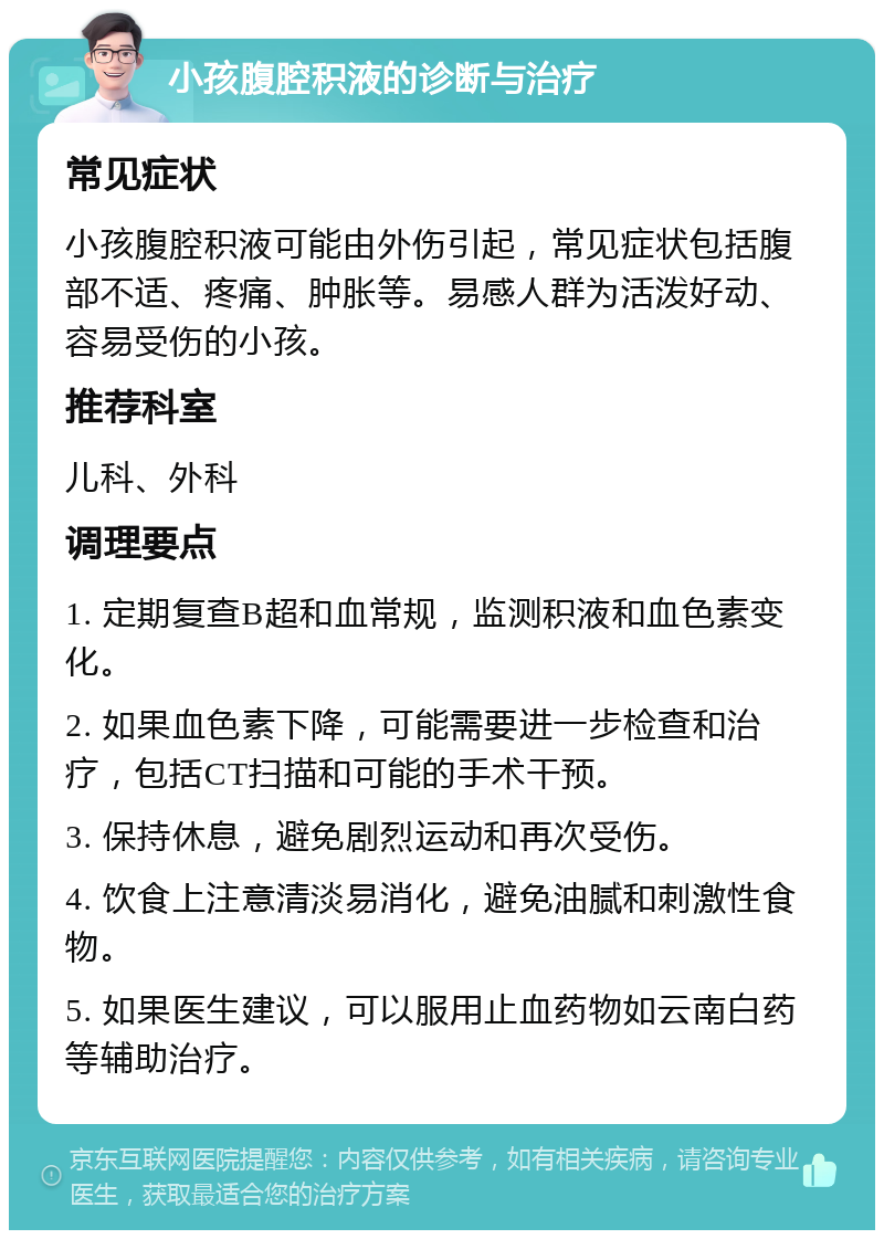 小孩腹腔积液的诊断与治疗 常见症状 小孩腹腔积液可能由外伤引起，常见症状包括腹部不适、疼痛、肿胀等。易感人群为活泼好动、容易受伤的小孩。 推荐科室 儿科、外科 调理要点 1. 定期复查B超和血常规，监测积液和血色素变化。 2. 如果血色素下降，可能需要进一步检查和治疗，包括CT扫描和可能的手术干预。 3. 保持休息，避免剧烈运动和再次受伤。 4. 饮食上注意清淡易消化，避免油腻和刺激性食物。 5. 如果医生建议，可以服用止血药物如云南白药等辅助治疗。