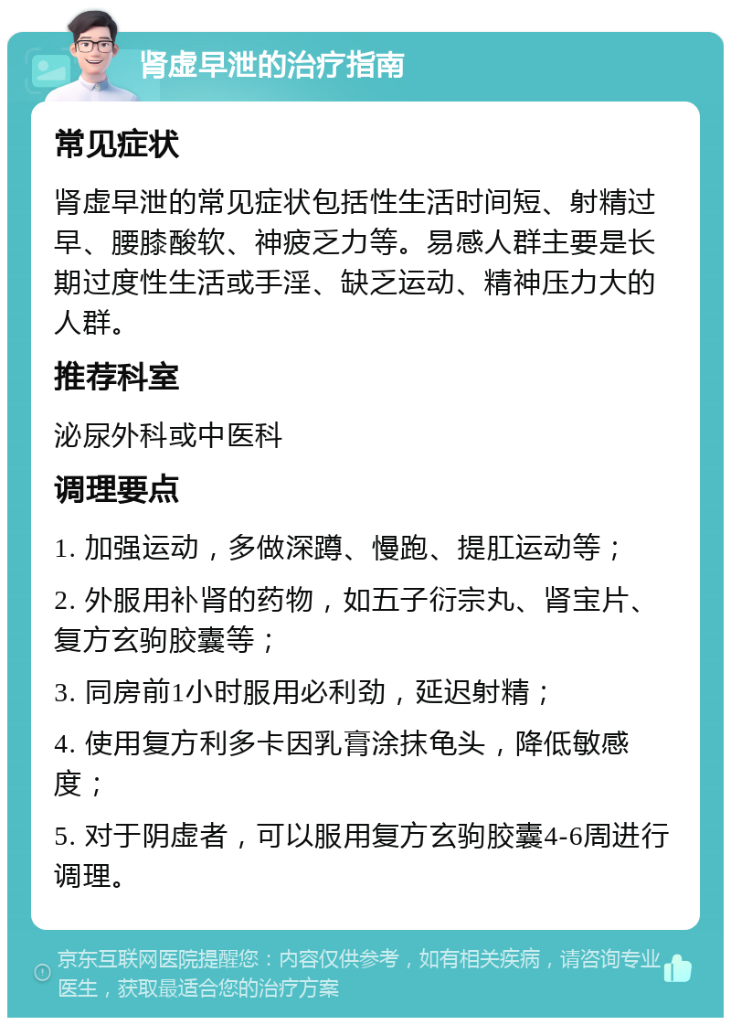 肾虚早泄的治疗指南 常见症状 肾虚早泄的常见症状包括性生活时间短、射精过早、腰膝酸软、神疲乏力等。易感人群主要是长期过度性生活或手淫、缺乏运动、精神压力大的人群。 推荐科室 泌尿外科或中医科 调理要点 1. 加强运动，多做深蹲、慢跑、提肛运动等； 2. 外服用补肾的药物，如五子衍宗丸、肾宝片、复方玄驹胶囊等； 3. 同房前1小时服用必利劲，延迟射精； 4. 使用复方利多卡因乳膏涂抹龟头，降低敏感度； 5. 对于阴虚者，可以服用复方玄驹胶囊4-6周进行调理。