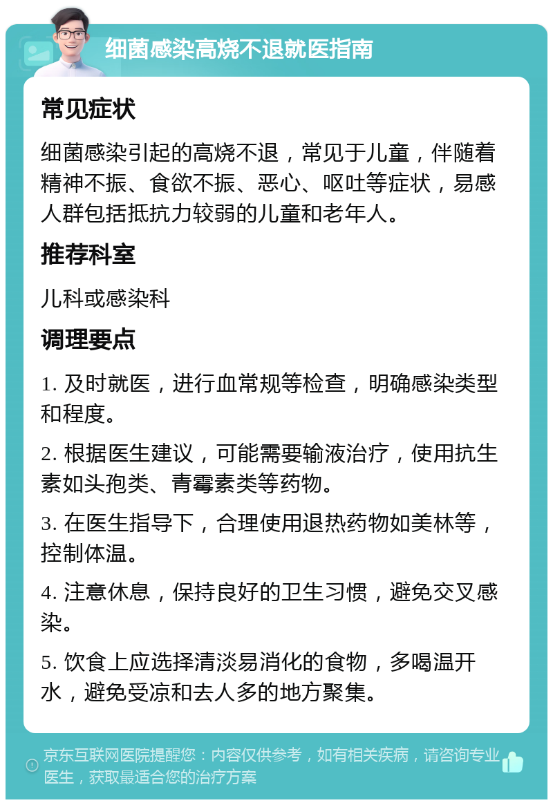 细菌感染高烧不退就医指南 常见症状 细菌感染引起的高烧不退，常见于儿童，伴随着精神不振、食欲不振、恶心、呕吐等症状，易感人群包括抵抗力较弱的儿童和老年人。 推荐科室 儿科或感染科 调理要点 1. 及时就医，进行血常规等检查，明确感染类型和程度。 2. 根据医生建议，可能需要输液治疗，使用抗生素如头孢类、青霉素类等药物。 3. 在医生指导下，合理使用退热药物如美林等，控制体温。 4. 注意休息，保持良好的卫生习惯，避免交叉感染。 5. 饮食上应选择清淡易消化的食物，多喝温开水，避免受凉和去人多的地方聚集。