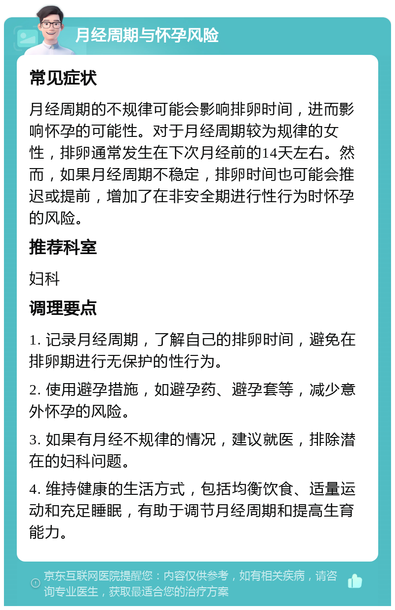 月经周期与怀孕风险 常见症状 月经周期的不规律可能会影响排卵时间，进而影响怀孕的可能性。对于月经周期较为规律的女性，排卵通常发生在下次月经前的14天左右。然而，如果月经周期不稳定，排卵时间也可能会推迟或提前，增加了在非安全期进行性行为时怀孕的风险。 推荐科室 妇科 调理要点 1. 记录月经周期，了解自己的排卵时间，避免在排卵期进行无保护的性行为。 2. 使用避孕措施，如避孕药、避孕套等，减少意外怀孕的风险。 3. 如果有月经不规律的情况，建议就医，排除潜在的妇科问题。 4. 维持健康的生活方式，包括均衡饮食、适量运动和充足睡眠，有助于调节月经周期和提高生育能力。