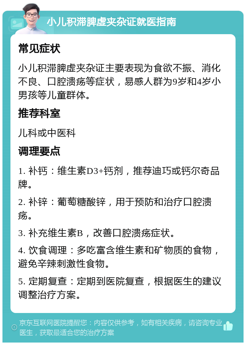 小儿积滞脾虚夹杂证就医指南 常见症状 小儿积滞脾虚夹杂证主要表现为食欲不振、消化不良、口腔溃疡等症状，易感人群为9岁和4岁小男孩等儿童群体。 推荐科室 儿科或中医科 调理要点 1. 补钙：维生素D3+钙剂，推荐迪巧或钙尔奇品牌。 2. 补锌：葡萄糖酸锌，用于预防和治疗口腔溃疡。 3. 补充维生素B，改善口腔溃疡症状。 4. 饮食调理：多吃富含维生素和矿物质的食物，避免辛辣刺激性食物。 5. 定期复查：定期到医院复查，根据医生的建议调整治疗方案。