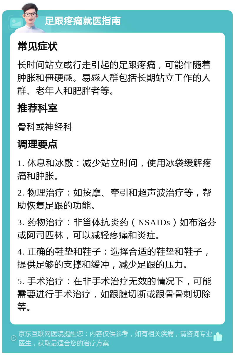 足跟疼痛就医指南 常见症状 长时间站立或行走引起的足跟疼痛，可能伴随着肿胀和僵硬感。易感人群包括长期站立工作的人群、老年人和肥胖者等。 推荐科室 骨科或神经科 调理要点 1. 休息和冰敷：减少站立时间，使用冰袋缓解疼痛和肿胀。 2. 物理治疗：如按摩、牵引和超声波治疗等，帮助恢复足跟的功能。 3. 药物治疗：非甾体抗炎药（NSAIDs）如布洛芬或阿司匹林，可以减轻疼痛和炎症。 4. 正确的鞋垫和鞋子：选择合适的鞋垫和鞋子，提供足够的支撑和缓冲，减少足跟的压力。 5. 手术治疗：在非手术治疗无效的情况下，可能需要进行手术治疗，如跟腱切断或跟骨骨刺切除等。