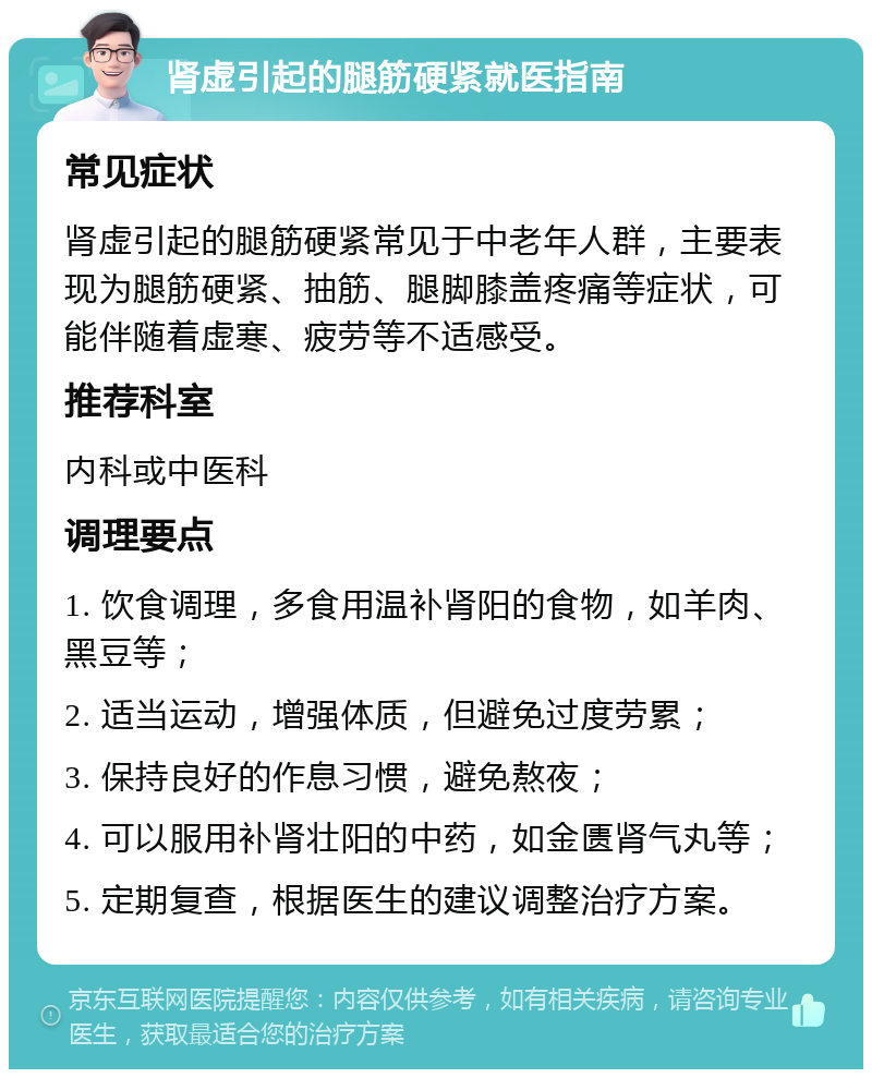 肾虚引起的腿筋硬紧就医指南 常见症状 肾虚引起的腿筋硬紧常见于中老年人群，主要表现为腿筋硬紧、抽筋、腿脚膝盖疼痛等症状，可能伴随着虚寒、疲劳等不适感受。 推荐科室 内科或中医科 调理要点 1. 饮食调理，多食用温补肾阳的食物，如羊肉、黑豆等； 2. 适当运动，增强体质，但避免过度劳累； 3. 保持良好的作息习惯，避免熬夜； 4. 可以服用补肾壮阳的中药，如金匮肾气丸等； 5. 定期复查，根据医生的建议调整治疗方案。