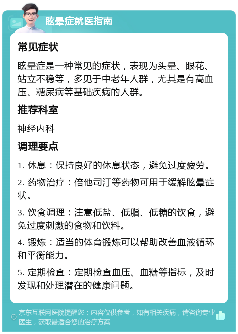 眩晕症就医指南 常见症状 眩晕症是一种常见的症状，表现为头晕、眼花、站立不稳等，多见于中老年人群，尤其是有高血压、糖尿病等基础疾病的人群。 推荐科室 神经内科 调理要点 1. 休息：保持良好的休息状态，避免过度疲劳。 2. 药物治疗：倍他司汀等药物可用于缓解眩晕症状。 3. 饮食调理：注意低盐、低脂、低糖的饮食，避免过度刺激的食物和饮料。 4. 锻炼：适当的体育锻炼可以帮助改善血液循环和平衡能力。 5. 定期检查：定期检查血压、血糖等指标，及时发现和处理潜在的健康问题。