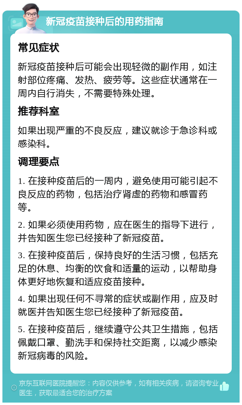 新冠疫苗接种后的用药指南 常见症状 新冠疫苗接种后可能会出现轻微的副作用，如注射部位疼痛、发热、疲劳等。这些症状通常在一周内自行消失，不需要特殊处理。 推荐科室 如果出现严重的不良反应，建议就诊于急诊科或感染科。 调理要点 1. 在接种疫苗后的一周内，避免使用可能引起不良反应的药物，包括治疗肾虚的药物和感冒药等。 2. 如果必须使用药物，应在医生的指导下进行，并告知医生您已经接种了新冠疫苗。 3. 在接种疫苗后，保持良好的生活习惯，包括充足的休息、均衡的饮食和适量的运动，以帮助身体更好地恢复和适应疫苗接种。 4. 如果出现任何不寻常的症状或副作用，应及时就医并告知医生您已经接种了新冠疫苗。 5. 在接种疫苗后，继续遵守公共卫生措施，包括佩戴口罩、勤洗手和保持社交距离，以减少感染新冠病毒的风险。