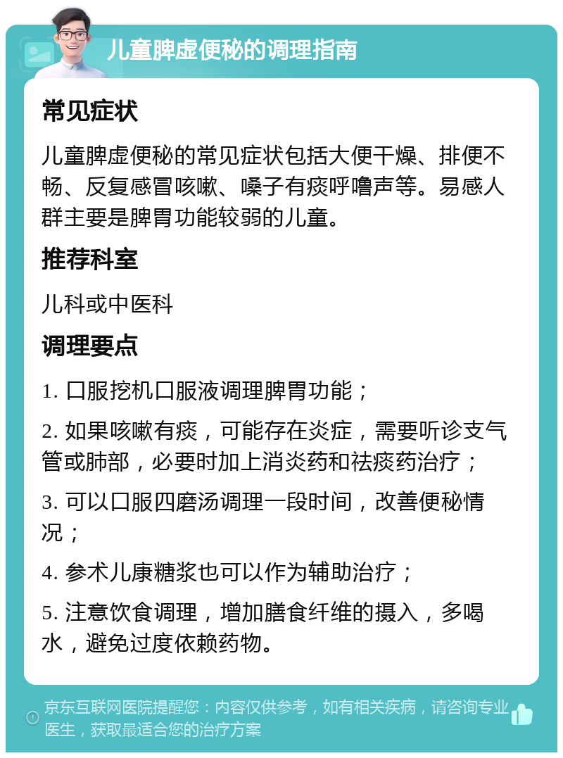 儿童脾虚便秘的调理指南 常见症状 儿童脾虚便秘的常见症状包括大便干燥、排便不畅、反复感冒咳嗽、嗓子有痰呼噜声等。易感人群主要是脾胃功能较弱的儿童。 推荐科室 儿科或中医科 调理要点 1. 口服挖机口服液调理脾胃功能； 2. 如果咳嗽有痰，可能存在炎症，需要听诊支气管或肺部，必要时加上消炎药和祛痰药治疗； 3. 可以口服四磨汤调理一段时间，改善便秘情况； 4. 参术儿康糖浆也可以作为辅助治疗； 5. 注意饮食调理，增加膳食纤维的摄入，多喝水，避免过度依赖药物。