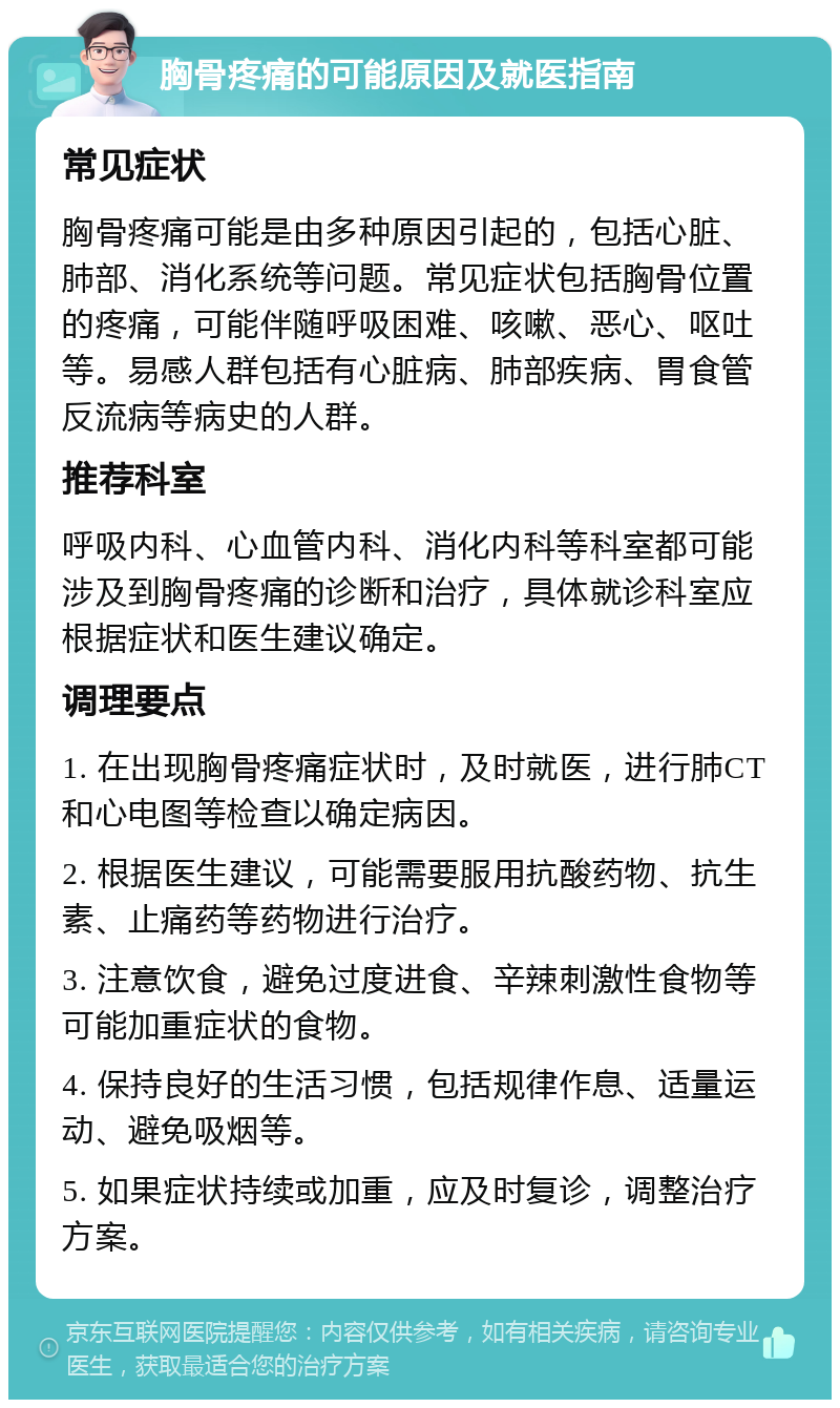 胸骨疼痛的可能原因及就医指南 常见症状 胸骨疼痛可能是由多种原因引起的，包括心脏、肺部、消化系统等问题。常见症状包括胸骨位置的疼痛，可能伴随呼吸困难、咳嗽、恶心、呕吐等。易感人群包括有心脏病、肺部疾病、胃食管反流病等病史的人群。 推荐科室 呼吸内科、心血管内科、消化内科等科室都可能涉及到胸骨疼痛的诊断和治疗，具体就诊科室应根据症状和医生建议确定。 调理要点 1. 在出现胸骨疼痛症状时，及时就医，进行肺CT和心电图等检查以确定病因。 2. 根据医生建议，可能需要服用抗酸药物、抗生素、止痛药等药物进行治疗。 3. 注意饮食，避免过度进食、辛辣刺激性食物等可能加重症状的食物。 4. 保持良好的生活习惯，包括规律作息、适量运动、避免吸烟等。 5. 如果症状持续或加重，应及时复诊，调整治疗方案。