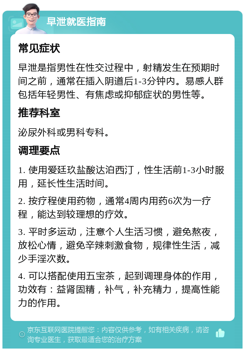 早泄就医指南 常见症状 早泄是指男性在性交过程中，射精发生在预期时间之前，通常在插入阴道后1-3分钟内。易感人群包括年轻男性、有焦虑或抑郁症状的男性等。 推荐科室 泌尿外科或男科专科。 调理要点 1. 使用爱廷玖盐酸达泊西汀，性生活前1-3小时服用，延长性生活时间。 2. 按疗程使用药物，通常4周内用药6次为一疗程，能达到较理想的疗效。 3. 平时多运动，注意个人生活习惯，避免熬夜，放松心情，避免辛辣刺激食物，规律性生活，减少手淫次数。 4. 可以搭配使用五宝茶，起到调理身体的作用，功效有：益肾固精，补气，补充精力，提高性能力的作用。