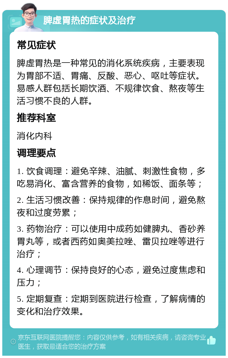 脾虚胃热的症状及治疗 常见症状 脾虚胃热是一种常见的消化系统疾病，主要表现为胃部不适、胃痛、反酸、恶心、呕吐等症状。易感人群包括长期饮酒、不规律饮食、熬夜等生活习惯不良的人群。 推荐科室 消化内科 调理要点 1. 饮食调理：避免辛辣、油腻、刺激性食物，多吃易消化、富含营养的食物，如稀饭、面条等； 2. 生活习惯改善：保持规律的作息时间，避免熬夜和过度劳累； 3. 药物治疗：可以使用中成药如健脾丸、香砂养胃丸等，或者西药如奥美拉唑、雷贝拉唑等进行治疗； 4. 心理调节：保持良好的心态，避免过度焦虑和压力； 5. 定期复查：定期到医院进行检查，了解病情的变化和治疗效果。