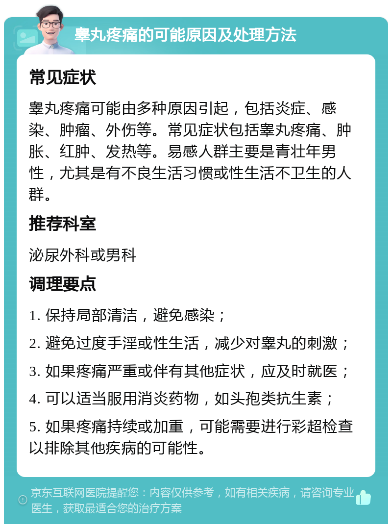 睾丸疼痛的可能原因及处理方法 常见症状 睾丸疼痛可能由多种原因引起，包括炎症、感染、肿瘤、外伤等。常见症状包括睾丸疼痛、肿胀、红肿、发热等。易感人群主要是青壮年男性，尤其是有不良生活习惯或性生活不卫生的人群。 推荐科室 泌尿外科或男科 调理要点 1. 保持局部清洁，避免感染； 2. 避免过度手淫或性生活，减少对睾丸的刺激； 3. 如果疼痛严重或伴有其他症状，应及时就医； 4. 可以适当服用消炎药物，如头孢类抗生素； 5. 如果疼痛持续或加重，可能需要进行彩超检查以排除其他疾病的可能性。