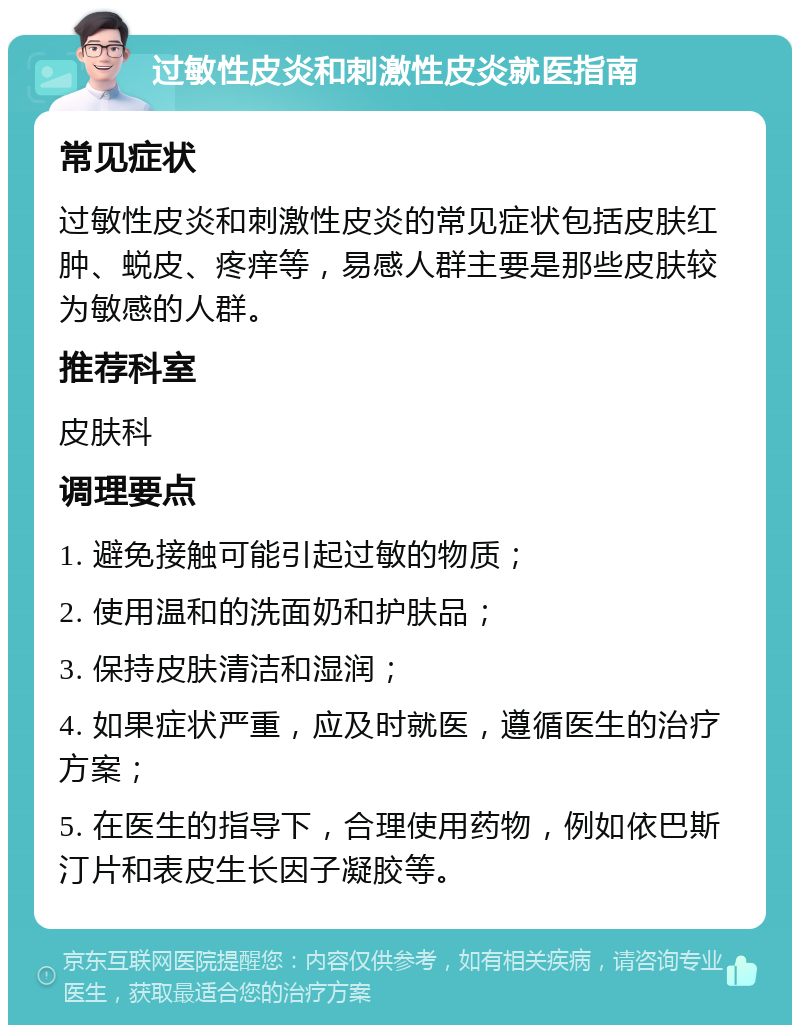 过敏性皮炎和刺激性皮炎就医指南 常见症状 过敏性皮炎和刺激性皮炎的常见症状包括皮肤红肿、蜕皮、疼痒等，易感人群主要是那些皮肤较为敏感的人群。 推荐科室 皮肤科 调理要点 1. 避免接触可能引起过敏的物质； 2. 使用温和的洗面奶和护肤品； 3. 保持皮肤清洁和湿润； 4. 如果症状严重，应及时就医，遵循医生的治疗方案； 5. 在医生的指导下，合理使用药物，例如依巴斯汀片和表皮生长因子凝胶等。