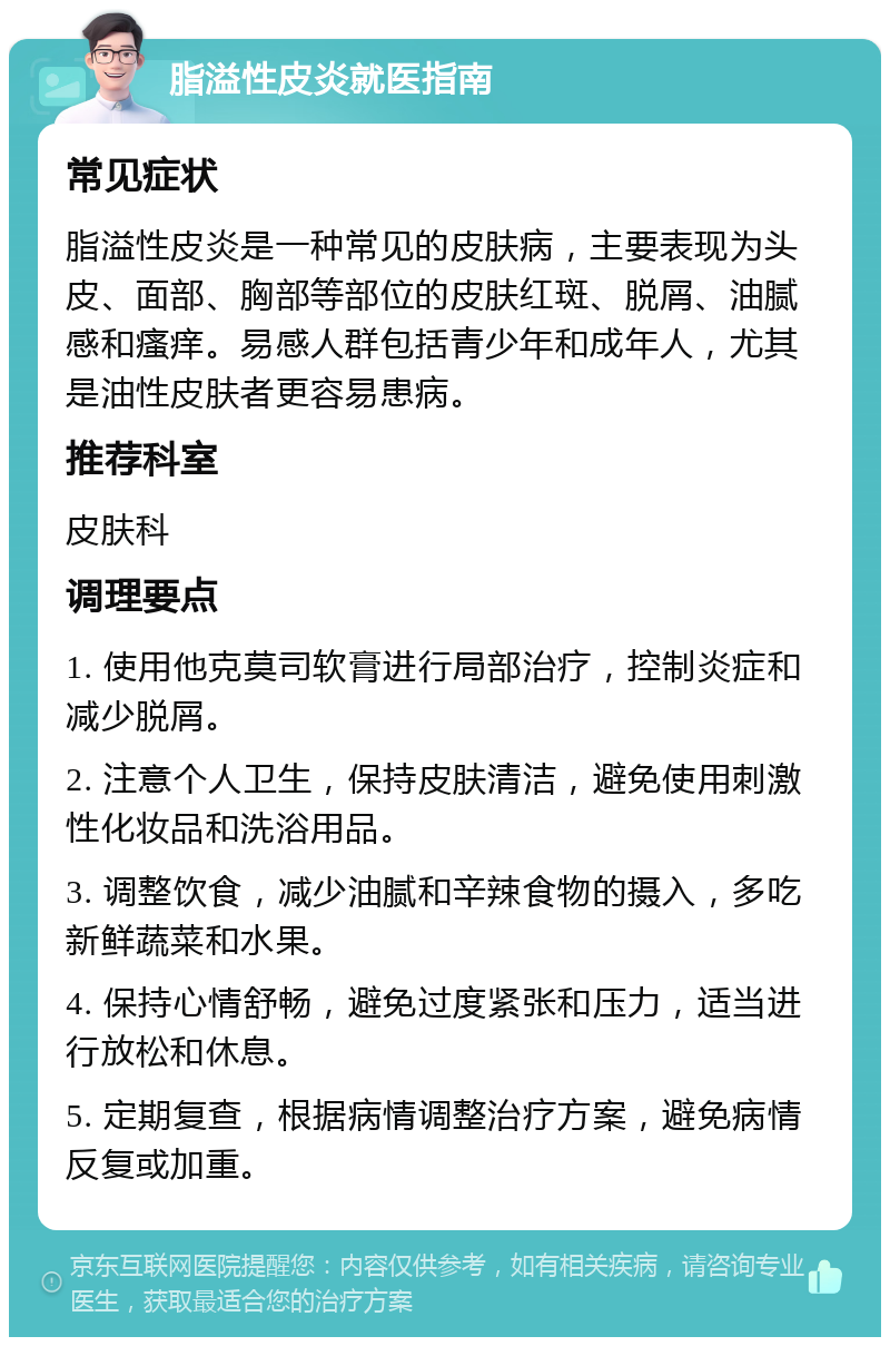 脂溢性皮炎就医指南 常见症状 脂溢性皮炎是一种常见的皮肤病，主要表现为头皮、面部、胸部等部位的皮肤红斑、脱屑、油腻感和瘙痒。易感人群包括青少年和成年人，尤其是油性皮肤者更容易患病。 推荐科室 皮肤科 调理要点 1. 使用他克莫司软膏进行局部治疗，控制炎症和减少脱屑。 2. 注意个人卫生，保持皮肤清洁，避免使用刺激性化妆品和洗浴用品。 3. 调整饮食，减少油腻和辛辣食物的摄入，多吃新鲜蔬菜和水果。 4. 保持心情舒畅，避免过度紧张和压力，适当进行放松和休息。 5. 定期复查，根据病情调整治疗方案，避免病情反复或加重。