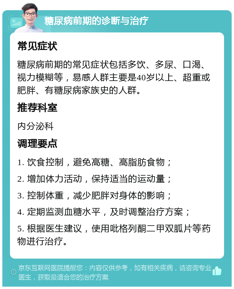 糖尿病前期的诊断与治疗 常见症状 糖尿病前期的常见症状包括多饮、多尿、口渴、视力模糊等，易感人群主要是40岁以上、超重或肥胖、有糖尿病家族史的人群。 推荐科室 内分泌科 调理要点 1. 饮食控制，避免高糖、高脂肪食物； 2. 增加体力活动，保持适当的运动量； 3. 控制体重，减少肥胖对身体的影响； 4. 定期监测血糖水平，及时调整治疗方案； 5. 根据医生建议，使用吡格列酮二甲双胍片等药物进行治疗。