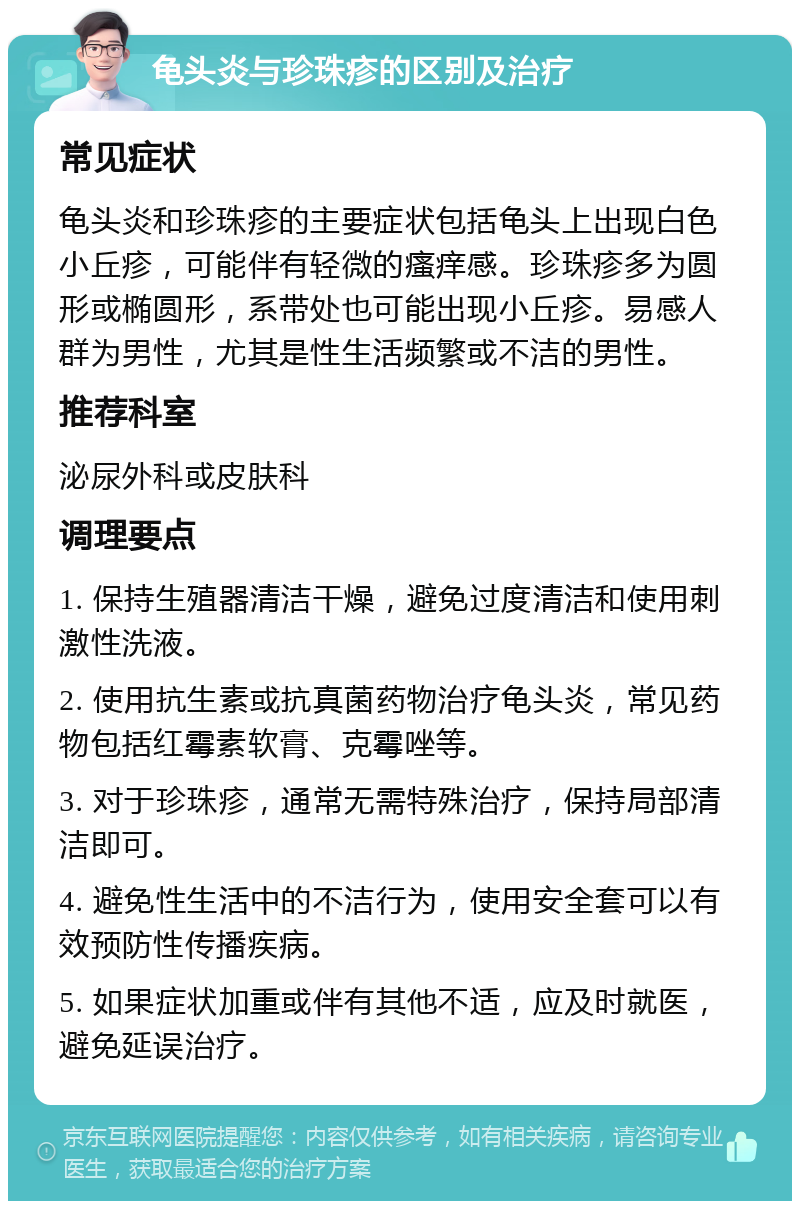 龟头炎与珍珠疹的区别及治疗 常见症状 龟头炎和珍珠疹的主要症状包括龟头上出现白色小丘疹，可能伴有轻微的瘙痒感。珍珠疹多为圆形或椭圆形，系带处也可能出现小丘疹。易感人群为男性，尤其是性生活频繁或不洁的男性。 推荐科室 泌尿外科或皮肤科 调理要点 1. 保持生殖器清洁干燥，避免过度清洁和使用刺激性洗液。 2. 使用抗生素或抗真菌药物治疗龟头炎，常见药物包括红霉素软膏、克霉唑等。 3. 对于珍珠疹，通常无需特殊治疗，保持局部清洁即可。 4. 避免性生活中的不洁行为，使用安全套可以有效预防性传播疾病。 5. 如果症状加重或伴有其他不适，应及时就医，避免延误治疗。