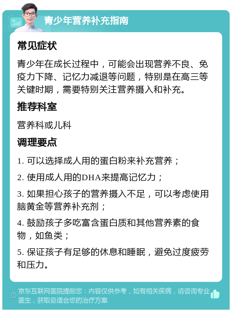 青少年营养补充指南 常见症状 青少年在成长过程中，可能会出现营养不良、免疫力下降、记忆力减退等问题，特别是在高三等关键时期，需要特别关注营养摄入和补充。 推荐科室 营养科或儿科 调理要点 1. 可以选择成人用的蛋白粉来补充营养； 2. 使用成人用的DHA来提高记忆力； 3. 如果担心孩子的营养摄入不足，可以考虑使用脑黄金等营养补充剂； 4. 鼓励孩子多吃富含蛋白质和其他营养素的食物，如鱼类； 5. 保证孩子有足够的休息和睡眠，避免过度疲劳和压力。