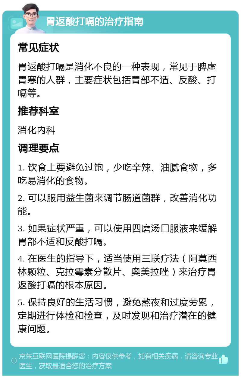 胃返酸打嗝的治疗指南 常见症状 胃返酸打嗝是消化不良的一种表现，常见于脾虚胃寒的人群，主要症状包括胃部不适、反酸、打嗝等。 推荐科室 消化内科 调理要点 1. 饮食上要避免过饱，少吃辛辣、油腻食物，多吃易消化的食物。 2. 可以服用益生菌来调节肠道菌群，改善消化功能。 3. 如果症状严重，可以使用四磨汤口服液来缓解胃部不适和反酸打嗝。 4. 在医生的指导下，适当使用三联疗法（阿莫西林颗粒、克拉霉素分散片、奥美拉唑）来治疗胃返酸打嗝的根本原因。 5. 保持良好的生活习惯，避免熬夜和过度劳累，定期进行体检和检查，及时发现和治疗潜在的健康问题。