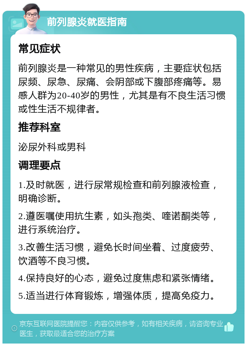 前列腺炎就医指南 常见症状 前列腺炎是一种常见的男性疾病，主要症状包括尿频、尿急、尿痛、会阴部或下腹部疼痛等。易感人群为20-40岁的男性，尤其是有不良生活习惯或性生活不规律者。 推荐科室 泌尿外科或男科 调理要点 1.及时就医，进行尿常规检查和前列腺液检查，明确诊断。 2.遵医嘱使用抗生素，如头孢类、喹诺酮类等，进行系统治疗。 3.改善生活习惯，避免长时间坐着、过度疲劳、饮酒等不良习惯。 4.保持良好的心态，避免过度焦虑和紧张情绪。 5.适当进行体育锻炼，增强体质，提高免疫力。