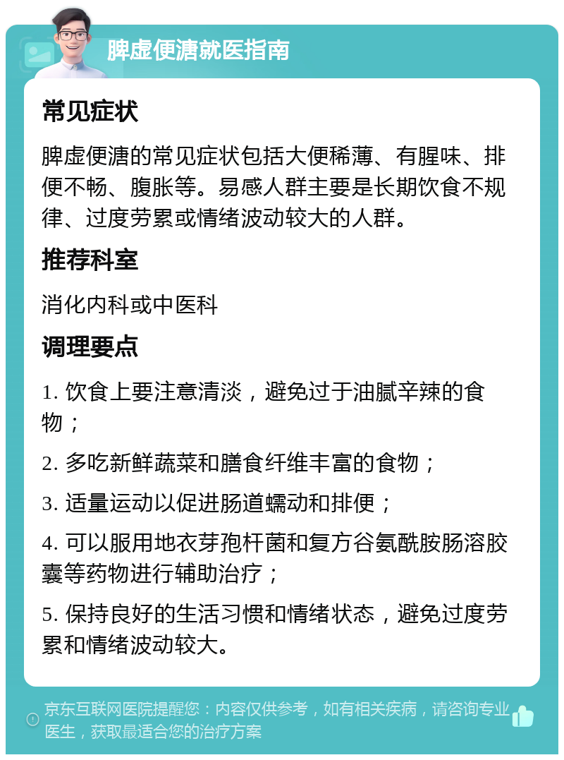 脾虚便溏就医指南 常见症状 脾虚便溏的常见症状包括大便稀薄、有腥味、排便不畅、腹胀等。易感人群主要是长期饮食不规律、过度劳累或情绪波动较大的人群。 推荐科室 消化内科或中医科 调理要点 1. 饮食上要注意清淡，避免过于油腻辛辣的食物； 2. 多吃新鲜蔬菜和膳食纤维丰富的食物； 3. 适量运动以促进肠道蠕动和排便； 4. 可以服用地衣芽孢杆菌和复方谷氨酰胺肠溶胶囊等药物进行辅助治疗； 5. 保持良好的生活习惯和情绪状态，避免过度劳累和情绪波动较大。