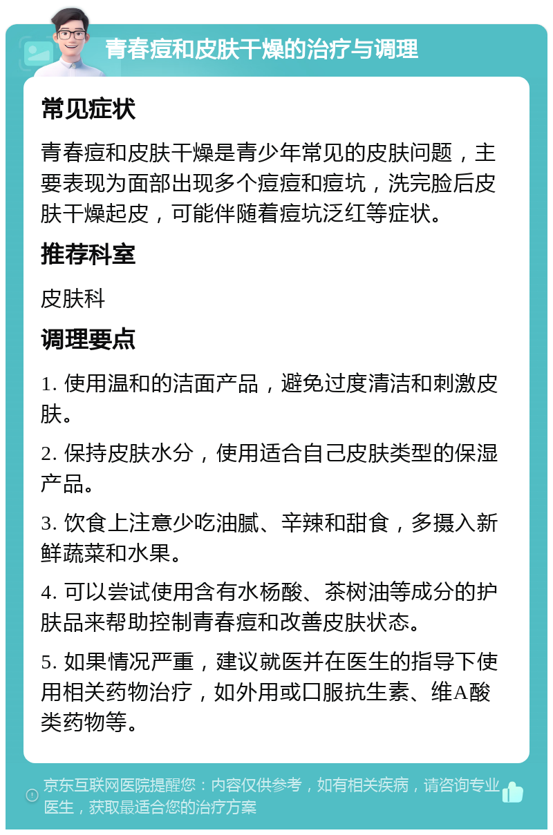 青春痘和皮肤干燥的治疗与调理 常见症状 青春痘和皮肤干燥是青少年常见的皮肤问题，主要表现为面部出现多个痘痘和痘坑，洗完脸后皮肤干燥起皮，可能伴随着痘坑泛红等症状。 推荐科室 皮肤科 调理要点 1. 使用温和的洁面产品，避免过度清洁和刺激皮肤。 2. 保持皮肤水分，使用适合自己皮肤类型的保湿产品。 3. 饮食上注意少吃油腻、辛辣和甜食，多摄入新鲜蔬菜和水果。 4. 可以尝试使用含有水杨酸、茶树油等成分的护肤品来帮助控制青春痘和改善皮肤状态。 5. 如果情况严重，建议就医并在医生的指导下使用相关药物治疗，如外用或口服抗生素、维A酸类药物等。