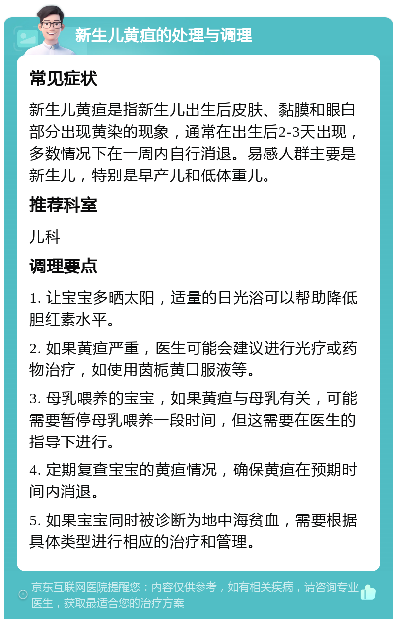 新生儿黄疸的处理与调理 常见症状 新生儿黄疸是指新生儿出生后皮肤、黏膜和眼白部分出现黄染的现象，通常在出生后2-3天出现，多数情况下在一周内自行消退。易感人群主要是新生儿，特别是早产儿和低体重儿。 推荐科室 儿科 调理要点 1. 让宝宝多晒太阳，适量的日光浴可以帮助降低胆红素水平。 2. 如果黄疸严重，医生可能会建议进行光疗或药物治疗，如使用茵栀黄口服液等。 3. 母乳喂养的宝宝，如果黄疸与母乳有关，可能需要暂停母乳喂养一段时间，但这需要在医生的指导下进行。 4. 定期复查宝宝的黄疸情况，确保黄疸在预期时间内消退。 5. 如果宝宝同时被诊断为地中海贫血，需要根据具体类型进行相应的治疗和管理。