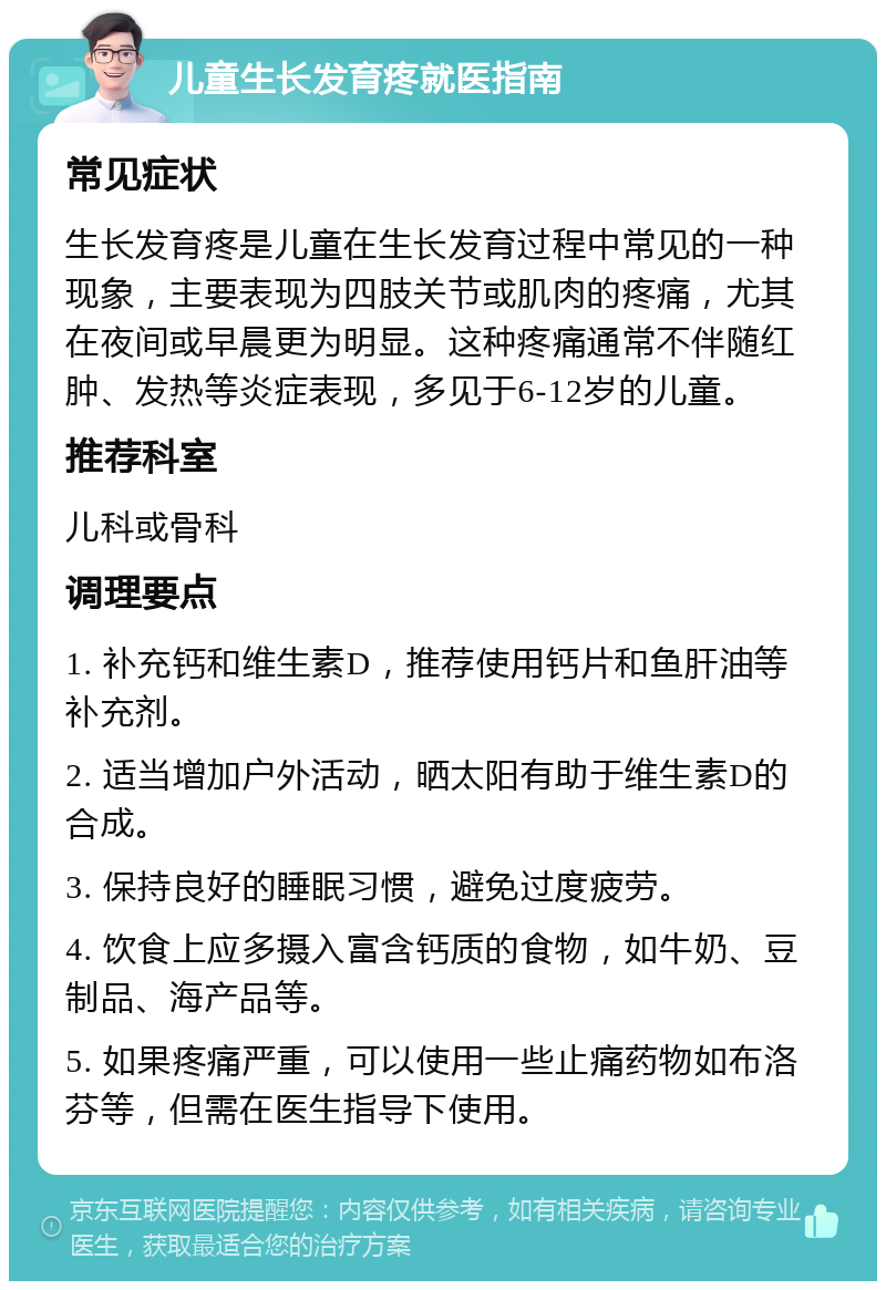 儿童生长发育疼就医指南 常见症状 生长发育疼是儿童在生长发育过程中常见的一种现象，主要表现为四肢关节或肌肉的疼痛，尤其在夜间或早晨更为明显。这种疼痛通常不伴随红肿、发热等炎症表现，多见于6-12岁的儿童。 推荐科室 儿科或骨科 调理要点 1. 补充钙和维生素D，推荐使用钙片和鱼肝油等补充剂。 2. 适当增加户外活动，晒太阳有助于维生素D的合成。 3. 保持良好的睡眠习惯，避免过度疲劳。 4. 饮食上应多摄入富含钙质的食物，如牛奶、豆制品、海产品等。 5. 如果疼痛严重，可以使用一些止痛药物如布洛芬等，但需在医生指导下使用。