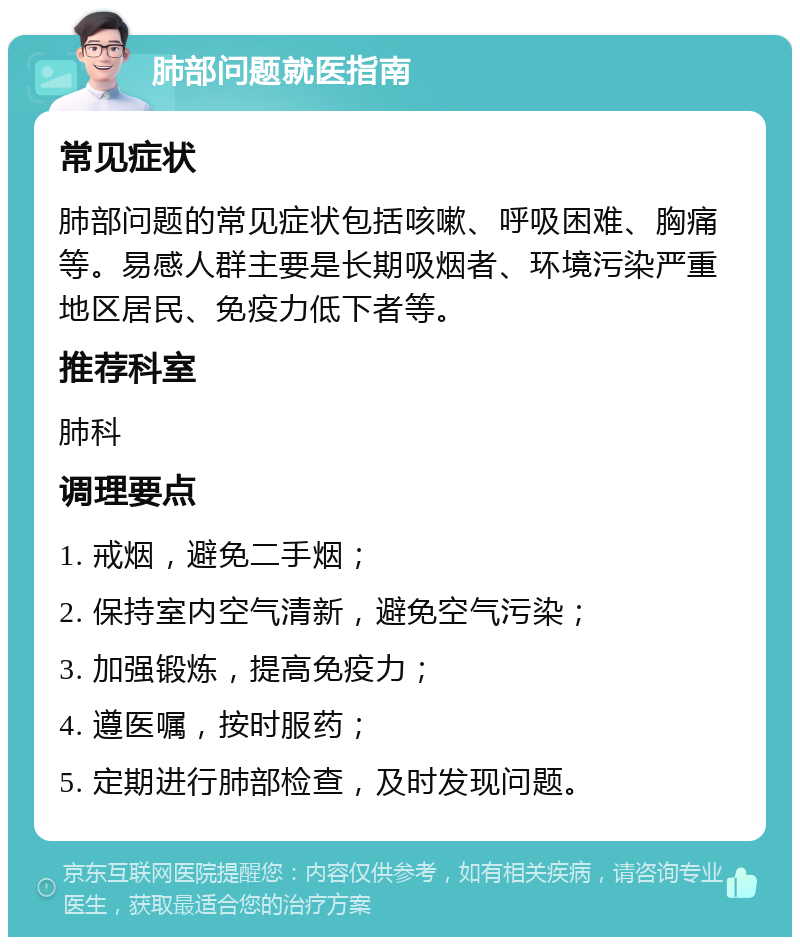 肺部问题就医指南 常见症状 肺部问题的常见症状包括咳嗽、呼吸困难、胸痛等。易感人群主要是长期吸烟者、环境污染严重地区居民、免疫力低下者等。 推荐科室 肺科 调理要点 1. 戒烟，避免二手烟； 2. 保持室内空气清新，避免空气污染； 3. 加强锻炼，提高免疫力； 4. 遵医嘱，按时服药； 5. 定期进行肺部检查，及时发现问题。