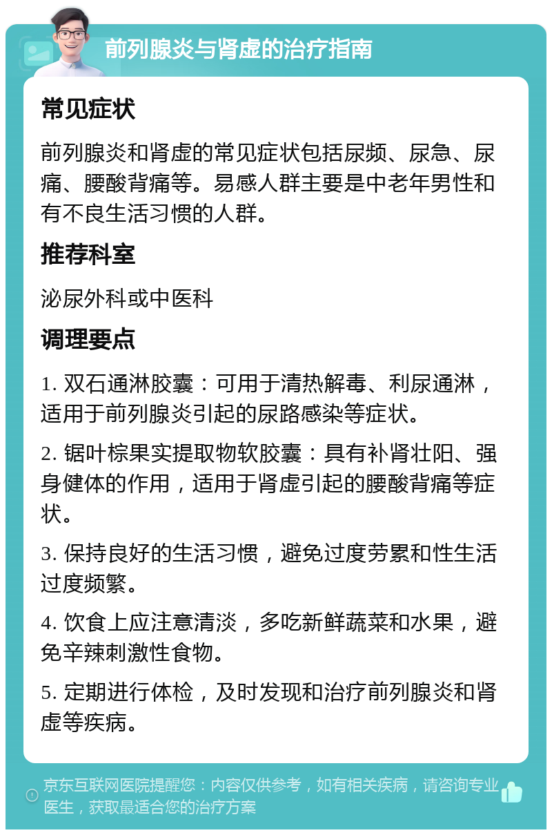 前列腺炎与肾虚的治疗指南 常见症状 前列腺炎和肾虚的常见症状包括尿频、尿急、尿痛、腰酸背痛等。易感人群主要是中老年男性和有不良生活习惯的人群。 推荐科室 泌尿外科或中医科 调理要点 1. 双石通淋胶囊：可用于清热解毒、利尿通淋，适用于前列腺炎引起的尿路感染等症状。 2. 锯叶棕果实提取物软胶囊：具有补肾壮阳、强身健体的作用，适用于肾虚引起的腰酸背痛等症状。 3. 保持良好的生活习惯，避免过度劳累和性生活过度频繁。 4. 饮食上应注意清淡，多吃新鲜蔬菜和水果，避免辛辣刺激性食物。 5. 定期进行体检，及时发现和治疗前列腺炎和肾虚等疾病。