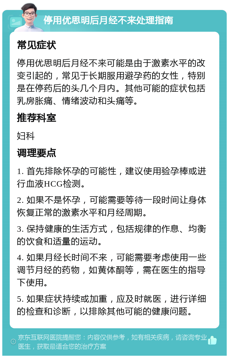 停用优思明后月经不来处理指南 常见症状 停用优思明后月经不来可能是由于激素水平的改变引起的，常见于长期服用避孕药的女性，特别是在停药后的头几个月内。其他可能的症状包括乳房胀痛、情绪波动和头痛等。 推荐科室 妇科 调理要点 1. 首先排除怀孕的可能性，建议使用验孕棒或进行血液HCG检测。 2. 如果不是怀孕，可能需要等待一段时间让身体恢复正常的激素水平和月经周期。 3. 保持健康的生活方式，包括规律的作息、均衡的饮食和适量的运动。 4. 如果月经长时间不来，可能需要考虑使用一些调节月经的药物，如黄体酮等，需在医生的指导下使用。 5. 如果症状持续或加重，应及时就医，进行详细的检查和诊断，以排除其他可能的健康问题。