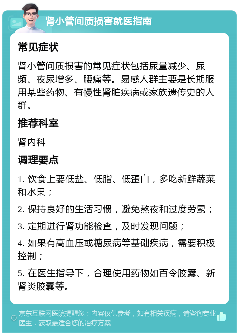 肾小管间质损害就医指南 常见症状 肾小管间质损害的常见症状包括尿量减少、尿频、夜尿增多、腰痛等。易感人群主要是长期服用某些药物、有慢性肾脏疾病或家族遗传史的人群。 推荐科室 肾内科 调理要点 1. 饮食上要低盐、低脂、低蛋白，多吃新鲜蔬菜和水果； 2. 保持良好的生活习惯，避免熬夜和过度劳累； 3. 定期进行肾功能检查，及时发现问题； 4. 如果有高血压或糖尿病等基础疾病，需要积极控制； 5. 在医生指导下，合理使用药物如百令胶囊、新肾炎胶囊等。