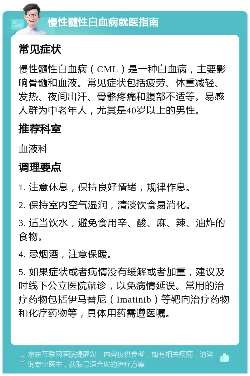 慢性髓性白血病就医指南 常见症状 慢性髓性白血病（CML）是一种白血病，主要影响骨髓和血液。常见症状包括疲劳、体重减轻、发热、夜间出汗、骨骼疼痛和腹部不适等。易感人群为中老年人，尤其是40岁以上的男性。 推荐科室 血液科 调理要点 1. 注意休息，保持良好情绪，规律作息。 2. 保持室内空气湿润，清淡饮食易消化。 3. 适当饮水，避免食用辛、酸、麻、辣、油炸的食物。 4. 忌烟酒，注意保暖。 5. 如果症状或者病情没有缓解或者加重，建议及时线下公立医院就诊，以免病情延误。常用的治疗药物包括伊马替尼（Imatinib）等靶向治疗药物和化疗药物等，具体用药需遵医嘱。