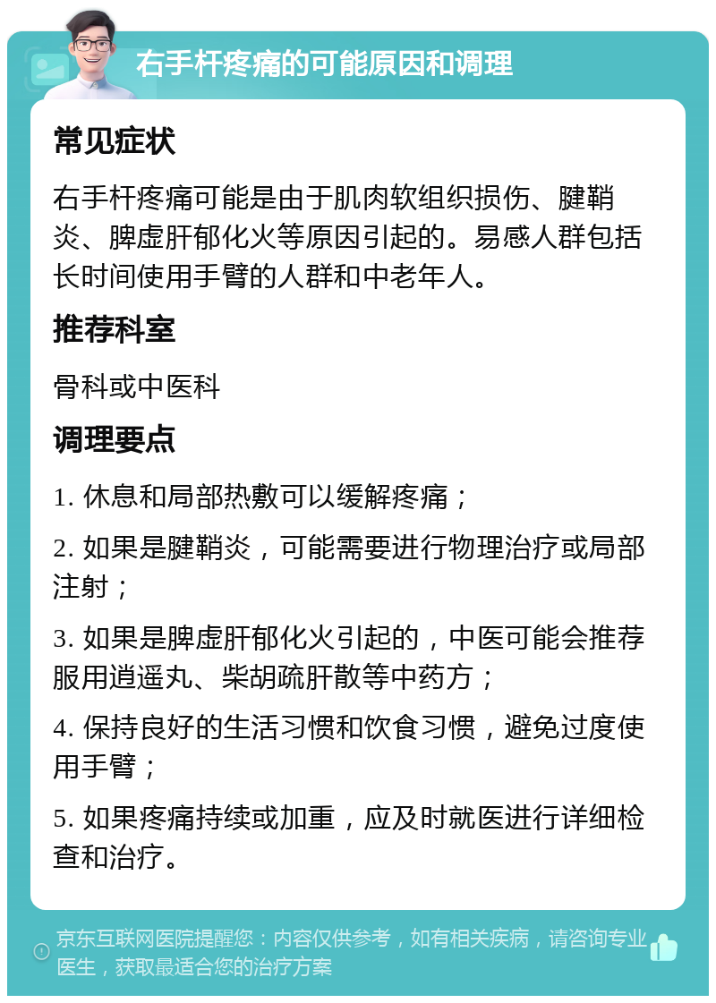 右手杆疼痛的可能原因和调理 常见症状 右手杆疼痛可能是由于肌肉软组织损伤、腱鞘炎、脾虚肝郁化火等原因引起的。易感人群包括长时间使用手臂的人群和中老年人。 推荐科室 骨科或中医科 调理要点 1. 休息和局部热敷可以缓解疼痛； 2. 如果是腱鞘炎，可能需要进行物理治疗或局部注射； 3. 如果是脾虚肝郁化火引起的，中医可能会推荐服用逍遥丸、柴胡疏肝散等中药方； 4. 保持良好的生活习惯和饮食习惯，避免过度使用手臂； 5. 如果疼痛持续或加重，应及时就医进行详细检查和治疗。