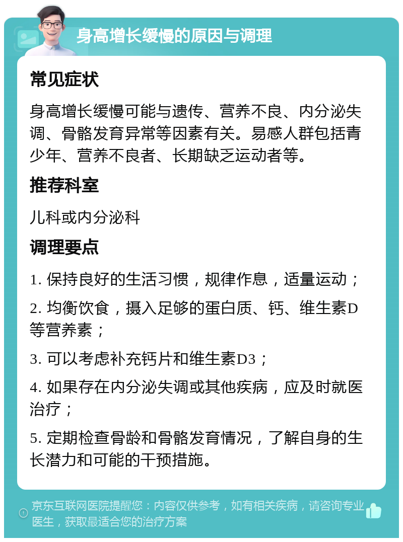 身高增长缓慢的原因与调理 常见症状 身高增长缓慢可能与遗传、营养不良、内分泌失调、骨骼发育异常等因素有关。易感人群包括青少年、营养不良者、长期缺乏运动者等。 推荐科室 儿科或内分泌科 调理要点 1. 保持良好的生活习惯，规律作息，适量运动； 2. 均衡饮食，摄入足够的蛋白质、钙、维生素D等营养素； 3. 可以考虑补充钙片和维生素D3； 4. 如果存在内分泌失调或其他疾病，应及时就医治疗； 5. 定期检查骨龄和骨骼发育情况，了解自身的生长潜力和可能的干预措施。