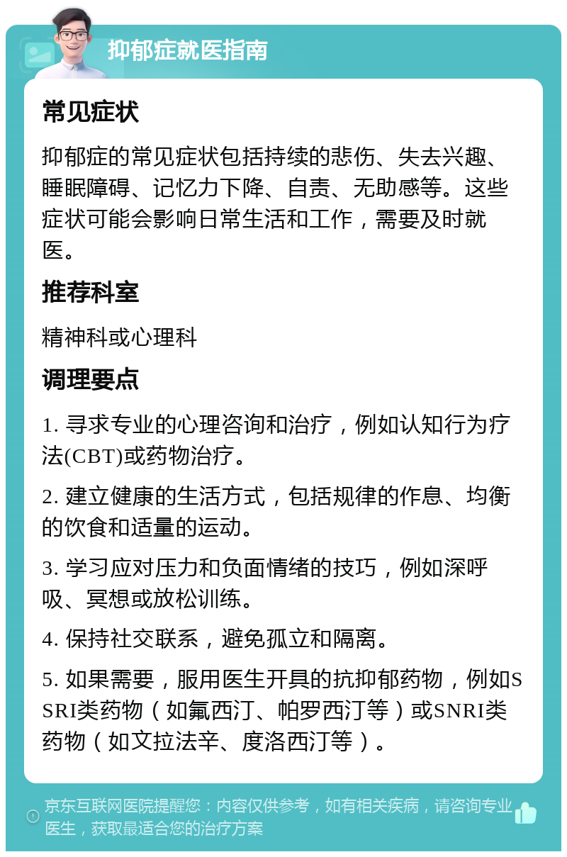 抑郁症就医指南 常见症状 抑郁症的常见症状包括持续的悲伤、失去兴趣、睡眠障碍、记忆力下降、自责、无助感等。这些症状可能会影响日常生活和工作，需要及时就医。 推荐科室 精神科或心理科 调理要点 1. 寻求专业的心理咨询和治疗，例如认知行为疗法(CBT)或药物治疗。 2. 建立健康的生活方式，包括规律的作息、均衡的饮食和适量的运动。 3. 学习应对压力和负面情绪的技巧，例如深呼吸、冥想或放松训练。 4. 保持社交联系，避免孤立和隔离。 5. 如果需要，服用医生开具的抗抑郁药物，例如SSRI类药物（如氟西汀、帕罗西汀等）或SNRI类药物（如文拉法辛、度洛西汀等）。