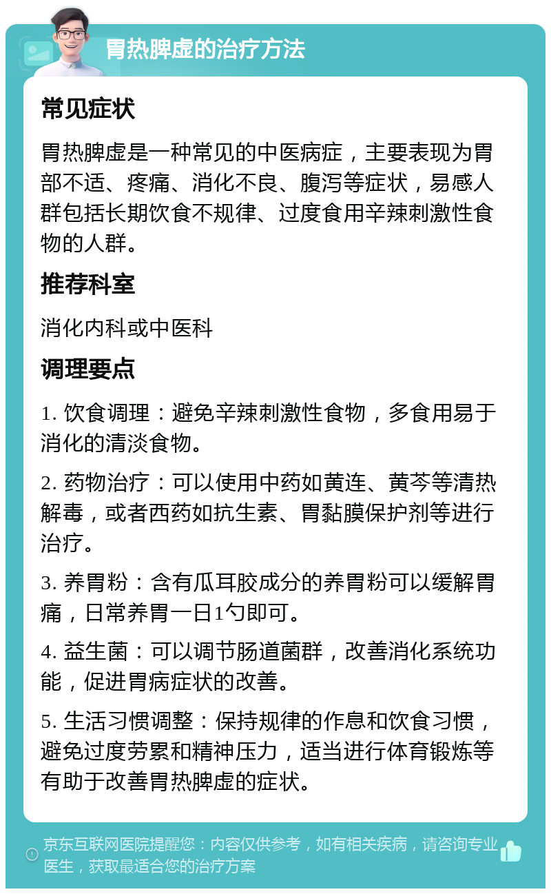 胃热脾虚的治疗方法 常见症状 胃热脾虚是一种常见的中医病症，主要表现为胃部不适、疼痛、消化不良、腹泻等症状，易感人群包括长期饮食不规律、过度食用辛辣刺激性食物的人群。 推荐科室 消化内科或中医科 调理要点 1. 饮食调理：避免辛辣刺激性食物，多食用易于消化的清淡食物。 2. 药物治疗：可以使用中药如黄连、黄芩等清热解毒，或者西药如抗生素、胃黏膜保护剂等进行治疗。 3. 养胃粉：含有瓜耳胶成分的养胃粉可以缓解胃痛，日常养胃一日1勺即可。 4. 益生菌：可以调节肠道菌群，改善消化系统功能，促进胃病症状的改善。 5. 生活习惯调整：保持规律的作息和饮食习惯，避免过度劳累和精神压力，适当进行体育锻炼等有助于改善胃热脾虚的症状。