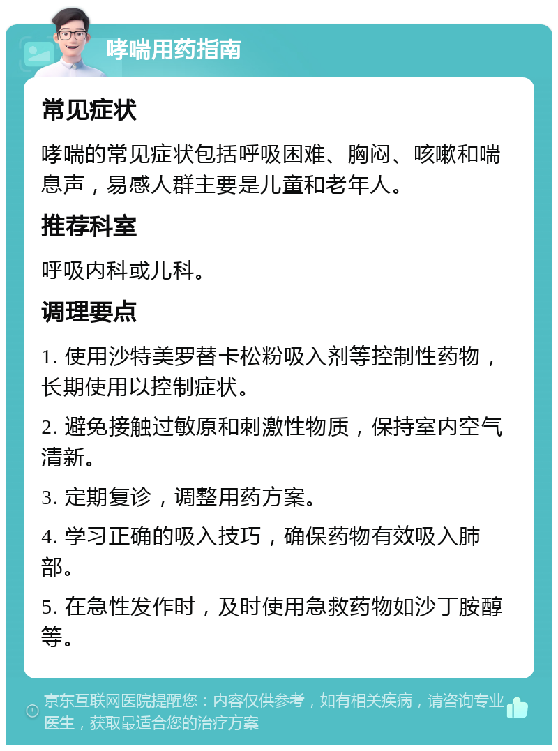 哮喘用药指南 常见症状 哮喘的常见症状包括呼吸困难、胸闷、咳嗽和喘息声，易感人群主要是儿童和老年人。 推荐科室 呼吸内科或儿科。 调理要点 1. 使用沙特美罗替卡松粉吸入剂等控制性药物，长期使用以控制症状。 2. 避免接触过敏原和刺激性物质，保持室内空气清新。 3. 定期复诊，调整用药方案。 4. 学习正确的吸入技巧，确保药物有效吸入肺部。 5. 在急性发作时，及时使用急救药物如沙丁胺醇等。