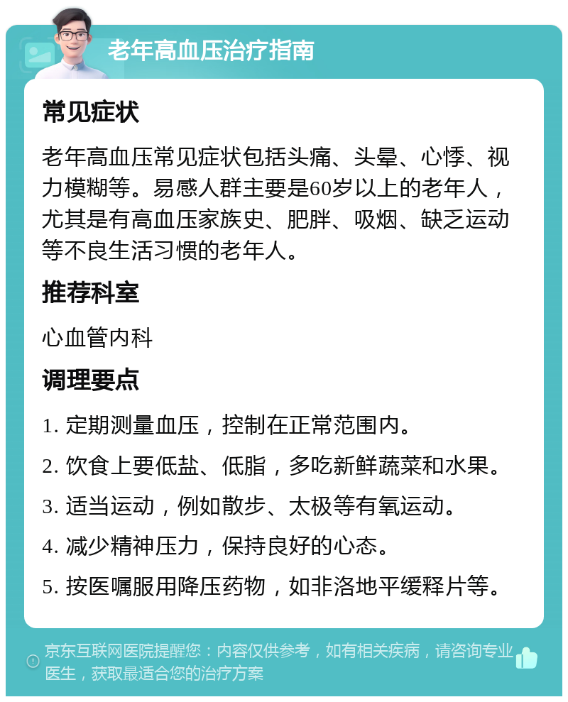 老年高血压治疗指南 常见症状 老年高血压常见症状包括头痛、头晕、心悸、视力模糊等。易感人群主要是60岁以上的老年人，尤其是有高血压家族史、肥胖、吸烟、缺乏运动等不良生活习惯的老年人。 推荐科室 心血管内科 调理要点 1. 定期测量血压，控制在正常范围内。 2. 饮食上要低盐、低脂，多吃新鲜蔬菜和水果。 3. 适当运动，例如散步、太极等有氧运动。 4. 减少精神压力，保持良好的心态。 5. 按医嘱服用降压药物，如非洛地平缓释片等。