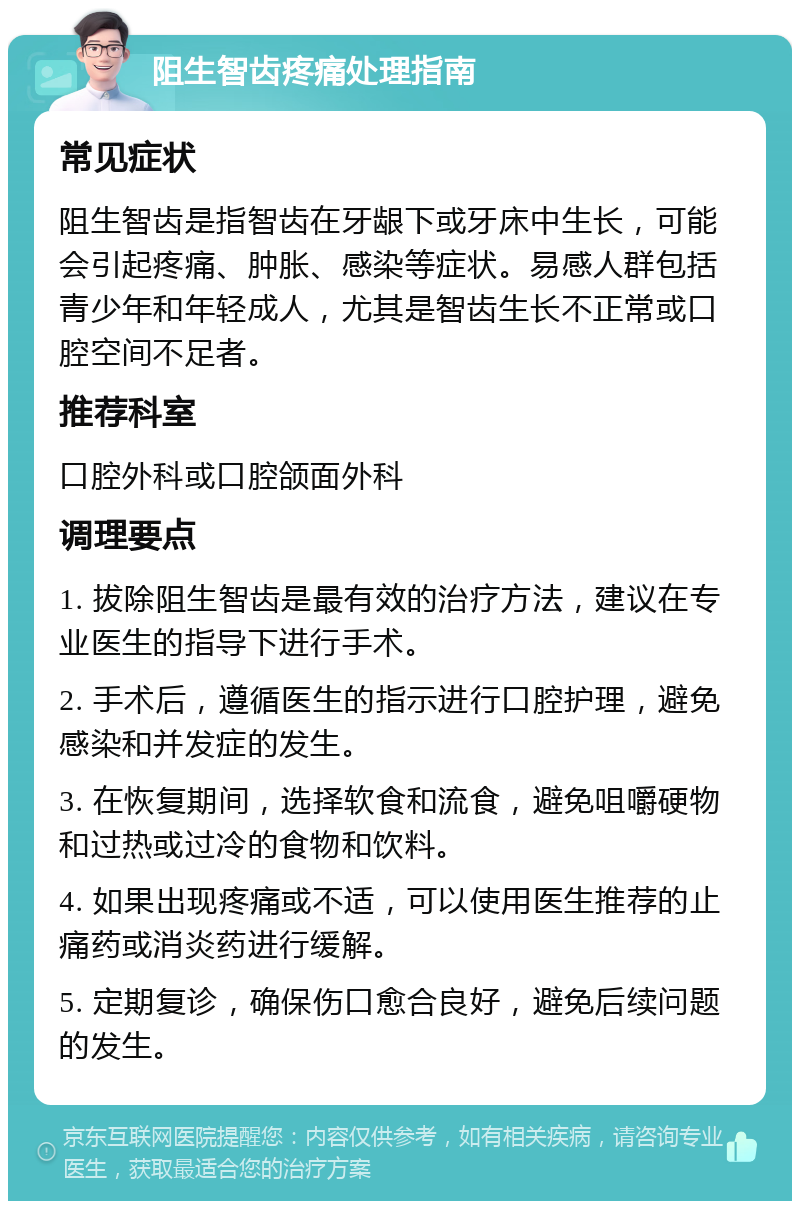 阻生智齿疼痛处理指南 常见症状 阻生智齿是指智齿在牙龈下或牙床中生长，可能会引起疼痛、肿胀、感染等症状。易感人群包括青少年和年轻成人，尤其是智齿生长不正常或口腔空间不足者。 推荐科室 口腔外科或口腔颌面外科 调理要点 1. 拔除阻生智齿是最有效的治疗方法，建议在专业医生的指导下进行手术。 2. 手术后，遵循医生的指示进行口腔护理，避免感染和并发症的发生。 3. 在恢复期间，选择软食和流食，避免咀嚼硬物和过热或过冷的食物和饮料。 4. 如果出现疼痛或不适，可以使用医生推荐的止痛药或消炎药进行缓解。 5. 定期复诊，确保伤口愈合良好，避免后续问题的发生。