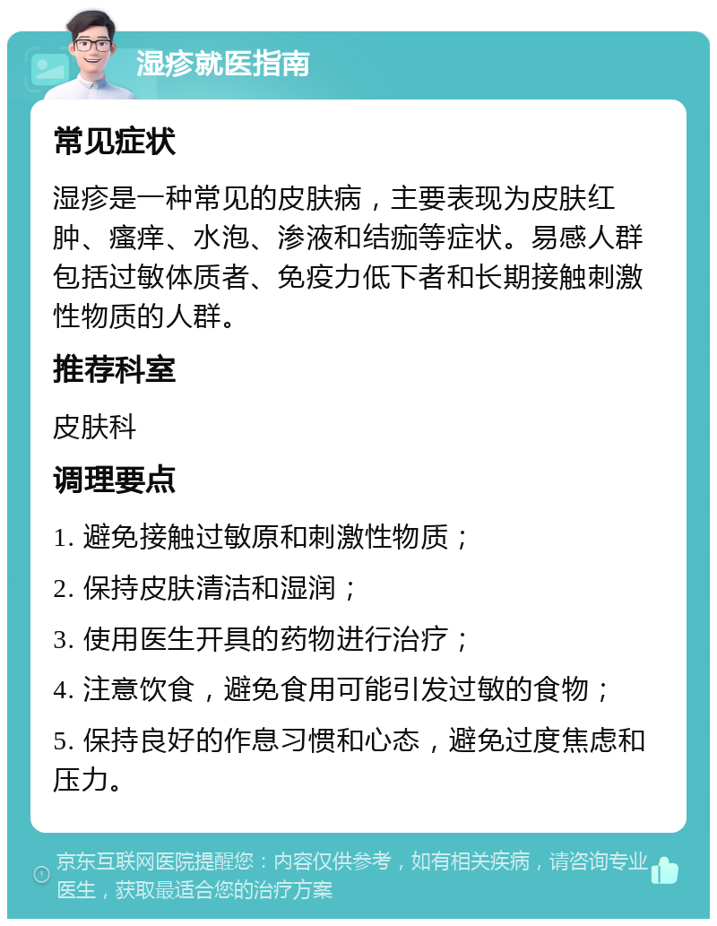 湿疹就医指南 常见症状 湿疹是一种常见的皮肤病，主要表现为皮肤红肿、瘙痒、水泡、渗液和结痂等症状。易感人群包括过敏体质者、免疫力低下者和长期接触刺激性物质的人群。 推荐科室 皮肤科 调理要点 1. 避免接触过敏原和刺激性物质； 2. 保持皮肤清洁和湿润； 3. 使用医生开具的药物进行治疗； 4. 注意饮食，避免食用可能引发过敏的食物； 5. 保持良好的作息习惯和心态，避免过度焦虑和压力。