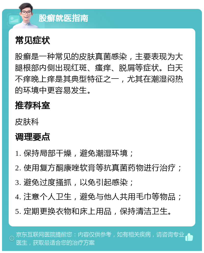 股癣就医指南 常见症状 股癣是一种常见的皮肤真菌感染，主要表现为大腿根部内侧出现红斑、瘙痒、脱屑等症状。白天不痒晚上痒是其典型特征之一，尤其在潮湿闷热的环境中更容易发生。 推荐科室 皮肤科 调理要点 1. 保持局部干燥，避免潮湿环境； 2. 使用复方酮康唑软膏等抗真菌药物进行治疗； 3. 避免过度搔抓，以免引起感染； 4. 注意个人卫生，避免与他人共用毛巾等物品； 5. 定期更换衣物和床上用品，保持清洁卫生。