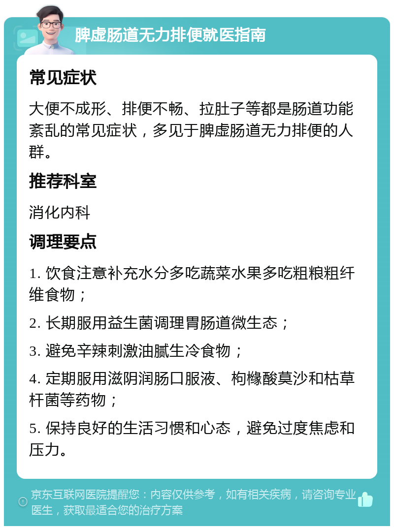 脾虚肠道无力排便就医指南 常见症状 大便不成形、排便不畅、拉肚子等都是肠道功能紊乱的常见症状，多见于脾虚肠道无力排便的人群。 推荐科室 消化内科 调理要点 1. 饮食注意补充水分多吃蔬菜水果多吃粗粮粗纤维食物； 2. 长期服用益生菌调理胃肠道微生态； 3. 避免辛辣刺激油腻生冷食物； 4. 定期服用滋阴润肠口服液、枸橼酸莫沙和枯草杆菌等药物； 5. 保持良好的生活习惯和心态，避免过度焦虑和压力。