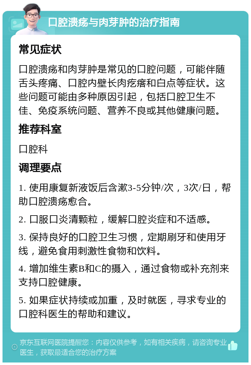 口腔溃疡与肉芽肿的治疗指南 常见症状 口腔溃疡和肉芽肿是常见的口腔问题，可能伴随舌头疼痛、口腔内壁长肉疙瘩和白点等症状。这些问题可能由多种原因引起，包括口腔卫生不佳、免疫系统问题、营养不良或其他健康问题。 推荐科室 口腔科 调理要点 1. 使用康复新液饭后含漱3-5分钟/次，3次/日，帮助口腔溃疡愈合。 2. 口服口炎清颗粒，缓解口腔炎症和不适感。 3. 保持良好的口腔卫生习惯，定期刷牙和使用牙线，避免食用刺激性食物和饮料。 4. 增加维生素B和C的摄入，通过食物或补充剂来支持口腔健康。 5. 如果症状持续或加重，及时就医，寻求专业的口腔科医生的帮助和建议。