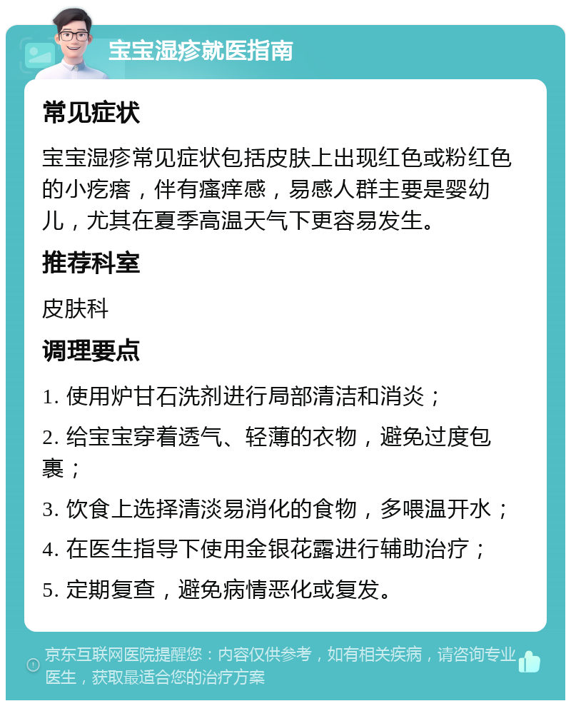 宝宝湿疹就医指南 常见症状 宝宝湿疹常见症状包括皮肤上出现红色或粉红色的小疙瘩，伴有瘙痒感，易感人群主要是婴幼儿，尤其在夏季高温天气下更容易发生。 推荐科室 皮肤科 调理要点 1. 使用炉甘石洗剂进行局部清洁和消炎； 2. 给宝宝穿着透气、轻薄的衣物，避免过度包裹； 3. 饮食上选择清淡易消化的食物，多喂温开水； 4. 在医生指导下使用金银花露进行辅助治疗； 5. 定期复查，避免病情恶化或复发。